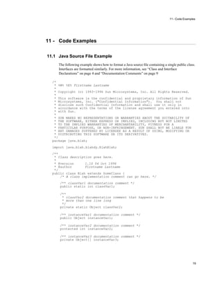 11 - Code Examples
19
11 - Code Examples
11.1 Java Source File Example
The following example shows how to format a Java source ﬁle containing a single public class.
Interfaces are formatted similarly. For more information, see “Class and Interface
Declarations” on page 4 and “Documentation Comments” on page 9
/*
* %W% %E% Firstname Lastname
*
* Copyright (c) 1993-1996 Sun Microsystems, Inc. All Rights Reserved.
*
* This software is the confidential and proprietary information of Sun
* Microsystems, Inc. ("Confidential Information"). You shall not
* disclose such Confidential Information and shall use it only in
* accordance with the terms of the license agreement you entered into
* with Sun.
*
* SUN MAKES NO REPRESENTATIONS OR WARRANTIES ABOUT THE SUITABILITY OF
* THE SOFTWARE, EITHER EXPRESS OR IMPLIED, INCLUDING BUT NOT LIMITED
* TO THE IMPLIED WARRANTIES OF MERCHANTABILITY, FITNESS FOR A
* PARTICULAR PURPOSE, OR NON-INFRINGEMENT. SUN SHALL NOT BE LIABLE FOR
* ANY DAMAGES SUFFERED BY LICENSEE AS A RESULT OF USING, MODIFYING OR
* DISTRIBUTING THIS SOFTWARE OR ITS DERIVATIVES.
*/
package java.blah;
import java.blah.blahdy.BlahBlah;
/**
* Class description goes here.
*
* @version 1.10 04 Oct 1996
* @author Firstname Lastname
*/
public class Blah extends SomeClass {
/* A class implementation comment can go here. */
/** classVar1 documentation comment */
public static int classVar1;
/**
* classVar2 documentation comment that happens to be
* more than one line long
*/
private static Object classVar2;
/** instanceVar1 documentation comment */
public Object instanceVar1;
/** instanceVar2 documentation comment */
protected int instanceVar2;
/** instanceVar3 documentation comment */
private Object[] instanceVar3;
 