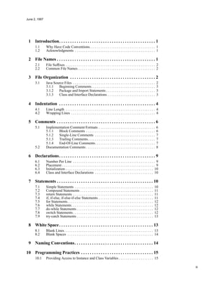 June 2, 1997
iii
1 Introduction. . . . . . . . . . . . . . . . . . . . . . . . . . . . . . . . . . . . . . . . . . . . 1
1.1 Why Have Code Conventions. . . . . . . . . . . . . . . . . . . . . . . . . . . . . . . . . . . . 1
1.2 Acknowledgments . . . . . . . . . . . . . . . . . . . . . . . . . . . . . . . . . . . . . . . . . . . . 1
2 File Names . . . . . . . . . . . . . . . . . . . . . . . . . . . . . . . . . . . . . . . . . . . . . 1
2.1 File Sufﬁxes . . . . . . . . . . . . . . . . . . . . . . . . . . . . . . . . . . . . . . . . . . . . . . . . . 2
2.2 Common File Names . . . . . . . . . . . . . . . . . . . . . . . . . . . . . . . . . . . . . . . . . . 2
3 File Organization . . . . . . . . . . . . . . . . . . . . . . . . . . . . . . . . . . . . . . . 2
3.1 Java Source Files . . . . . . . . . . . . . . . . . . . . . . . . . . . . . . . . . . . . . . . . . . . . . 2
3.1.1 Beginning Comments. . . . . . . . . . . . . . . . . . . . . . . . . . . . . . . . . . . 3
3.1.2 Package and Import Statements . . . . . . . . . . . . . . . . . . . . . . . . . . . 3
3.1.3 Class and Interface Declarations . . . . . . . . . . . . . . . . . . . . . . . . . . 3
4 Indentation . . . . . . . . . . . . . . . . . . . . . . . . . . . . . . . . . . . . . . . . . . . . 4
4.1 Line Length . . . . . . . . . . . . . . . . . . . . . . . . . . . . . . . . . . . . . . . . . . . . . . . . . 4
4.2 Wrapping Lines . . . . . . . . . . . . . . . . . . . . . . . . . . . . . . . . . . . . . . . . . . . . . . 4
5 Comments . . . . . . . . . . . . . . . . . . . . . . . . . . . . . . . . . . . . . . . . . . . . . 6
5.1 Implementation Comment Formats . . . . . . . . . . . . . . . . . . . . . . . . . . . . . . . 6
5.1.1 Block Comments . . . . . . . . . . . . . . . . . . . . . . . . . . . . . . . . . . . . . . 6
5.1.2 Single-Line Comments . . . . . . . . . . . . . . . . . . . . . . . . . . . . . . . . . 7
5.1.3 Trailing Comments. . . . . . . . . . . . . . . . . . . . . . . . . . . . . . . . . . . . . 7
5.1.4 End-Of-Line Comments. . . . . . . . . . . . . . . . . . . . . . . . . . . . . . . . . 7
5.2 Documentation Comments . . . . . . . . . . . . . . . . . . . . . . . . . . . . . . . . . . . . . . 8
6 Declarations. . . . . . . . . . . . . . . . . . . . . . . . . . . . . . . . . . . . . . . . . . . . 9
6.1 Number Per Line . . . . . . . . . . . . . . . . . . . . . . . . . . . . . . . . . . . . . . . . . . . . . 9
6.2 Placement . . . . . . . . . . . . . . . . . . . . . . . . . . . . . . . . . . . . . . . . . . . . . . . . . . . 9
6.3 Initialization . . . . . . . . . . . . . . . . . . . . . . . . . . . . . . . . . . . . . . . . . . . . . . . . 10
6.4 Class and Interface Declarations . . . . . . . . . . . . . . . . . . . . . . . . . . . . . . . . 10
7 Statements . . . . . . . . . . . . . . . . . . . . . . . . . . . . . . . . . . . . . . . . . . . . 10
7.1 Simple Statements . . . . . . . . . . . . . . . . . . . . . . . . . . . . . . . . . . . . . . . . . . . 10
7.2 Compound Statements . . . . . . . . . . . . . . . . . . . . . . . . . . . . . . . . . . . . . . . . 11
7.3 return Statements . . . . . . . . . . . . . . . . . . . . . . . . . . . . . . . . . . . . . . . . . . . . 11
7.4 if, if-else, if-else-if-else Statements . . . . . . . . . . . . . . . . . . . . . . . . . . . . . . 11
7.5 for Statements. . . . . . . . . . . . . . . . . . . . . . . . . . . . . . . . . . . . . . . . . . . . . . . 12
7.6 while Statements. . . . . . . . . . . . . . . . . . . . . . . . . . . . . . . . . . . . . . . . . . . . . 12
7.7 do-while Statements . . . . . . . . . . . . . . . . . . . . . . . . . . . . . . . . . . . . . . . . . . 12
7.8 switch Statements . . . . . . . . . . . . . . . . . . . . . . . . . . . . . . . . . . . . . . . . . . . . 12
7.9 try-catch Statements . . . . . . . . . . . . . . . . . . . . . . . . . . . . . . . . . . . . . . . . . . 13
8 White Space. . . . . . . . . . . . . . . . . . . . . . . . . . . . . . . . . . . . . . . . . . . 13
8.1 Blank Lines. . . . . . . . . . . . . . . . . . . . . . . . . . . . . . . . . . . . . . . . . . . . . . . . . 13
8.2 Blank Spaces . . . . . . . . . . . . . . . . . . . . . . . . . . . . . . . . . . . . . . . . . . . . . . . 14
9 Naming Conventions. . . . . . . . . . . . . . . . . . . . . . . . . . . . . . . . . . . . 14
10 Programming Practices . . . . . . . . . . . . . . . . . . . . . . . . . . . . . . . . . 15
10.1 Providing Access to Instance and Class Variables . . . . . . . . . . . . . . . . . . . 15
 