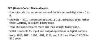 BCD (Binary-Coded Decimal) code :
• Four-bit code that represents one of the ten decimal digits from 0 to
9.
• Example - (37)10 is represented as 0011 0111 using BCD code, rather
than (100101)2 in straight binary code.
• Thus BCD code requires more bits than straight binary code.
• Still it is suitable for input and output operations in digital systems.
• Note: 1010, 1011, 1100, 1101, 1110, and 1111 are INVALID CODE in
BCD code.
 
