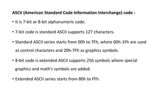 ASCII (American Standard Code Information Interchange) code :
• It is 7-bit or 8-bit alphanumeric code.
• 7-bit code is standard ASCII supports 127 characters.
• Standard ASCII series starts from 00h to 7Fh, where 00h-1Fh are used
as control characters and 20h-7Fh as graphics symbols.
• 8-bit code is extended ASCII supports 256 symbols where special
graphics and math's symbols are added.
• Extended ASCII series starts from 80h to FFh.
 