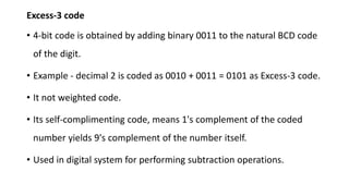 Excess-3 code
• 4-bit code is obtained by adding binary 0011 to the natural BCD code
of the digit.
• Example - decimal 2 is coded as 0010 + 0011 = 0101 as Excess-3 code.
• It not weighted code.
• Its self-complimenting code, means 1's complement of the coded
number yields 9's complement of the number itself.
• Used in digital system for performing subtraction operations.
 