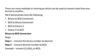 There are many methods or techniques which can be used to convert code from one
format to another.
We'll demonstrate here the following
• Binary to BCD Conversion
• BCD to Binary Conversion
• BCD to Excess-3
• Excess-3 to BCD
Binary to BCD Conversion
Steps
Step 1 -- Convert the binary number to decimal.
Step 2 -- Convert decimal number to BCD.
Example − convert (11101)2 to BCD.
 