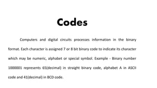 Codes
Computers and digital circuits processes information in the binary
format. Each character is assigned 7 or 8 bit binary code to indicate its character
which may be numeric, alphabet or special symbol. Example - Binary number
1000001 represents 65(decimal) in straight binary code, alphabet A in ASCII
code and 41(decimal) in BCD code.
 