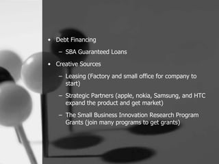 • Debt Financing
   – SBA Guaranteed Loans
• Creative Sources

   – Leasing (Factory and small office for company to
     start)
   – Strategic Partners (apple, nokia, Samsung, and HTC
     expand the product and get market)
   – The Small Business Innovation Research Program
     Grants (join many programs to get grants)
 