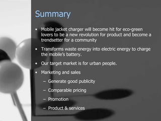 Summary
• Mobile jacket charger will become hit for eco-green
  lovers to be a new revolution for product and become a
  trendsetter for a community
• Transforms waste energy into electric energy to charge
  the mobile’s battery.
• Our target market is for urban people.

• Marketing and sales
   – Generate good publicity
   – Comparable pricing

   – Promotion
   – Product & services
 
