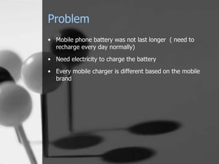 Problem
• Mobile phone battery was not last longer ( need to
  recharge every day normally)
• Need electricity to charge the battery
• Every mobile charger is different based on the mobile
  brand
 