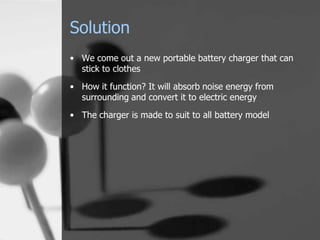 Solution
• We come out a new portable battery charger that can
  stick to clothes
• How it function? It will absorb noise energy from
  surrounding and convert it to electric energy
• The charger is made to suit to all battery model
 