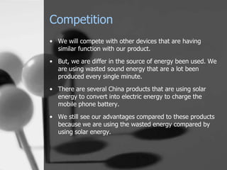 Competition
• We will compete with other devices that are having
  similar function with our product.
• But, we are differ in the source of energy been used. We
  are using wasted sound energy that are a lot been
  produced every single minute.
• There are several China products that are using solar
  energy to convert into electric energy to charge the
  mobile phone battery.

• We still see our advantages compared to these products
  because we are using the wasted energy compared by
  using solar energy.
 