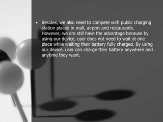 • Besides, we also need to compete with public charging
  station placed in mall, airport and restaurants.
  However, we are still have the advantage because by
  using our device, user does not need to wait at one
  place while waiting their battery fully charged. By using
  our device, user can charge their battery anywhere and
  anytime they want.
 