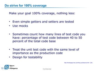 Confidential 10
Do strive for 100% coverage
Make your goal 100% coverage, nothing less:
• Even simple getters and setters are tested
• Use mocks
• Sometimes count how many lines of test code you
have: percentage of test code between 40 to 50
percent of the total code base
• Treat the unit test code with the same level of
importance as the production code
• Design for testability
10
http://homepage.mac.com/hey.you/lessons.html [24]
 