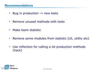 Confidential 13
Recommendations
• Bug in production -> new tests
• Remove unused methods with tests
• Make team statistic
• Remove some modules from statistic (UI, utility etc)
• Use reflection for calling a lot production methods
(hack)
13
 