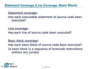 Confidential 16
Statement Coverage (Line Coverage, Basic Block)
16
Statement coverage:
Has each executable statement of source code been
executed?
Line coverage:
Has each line of source code been executed?
Basic block coverage:
Has each basic block of source code been executed?
(a basic block is a sequence of bytecode instructions
without any jumps)
 