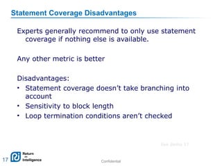 Confidential 17
Statement Coverage Disadvantages
Experts generally recommend to only use statement
coverage if nothing else is available.
Any other metric is better
Disadvantages:
• Statement coverage doesn’t take branching into
account
• Sensitivity to block length
• Loop termination conditions aren’t checked
17
See demo 17
 