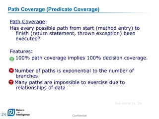 Confidential 24
Path Coverage (Predicate Coverage)
Path Coverage:
Has every possible path from start (method entry) to
finish (return statement, thrown exception) been
executed?
Features:
+ 100% path coverage implies 100% decision coverage.
– Number of paths is exponential to the number of
branches
– Many paths are impossible to exercise due to
relationships of data
24
See demo 24. 28
 