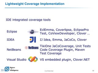 Confidential 33
Lightweight Coverage Implementation
IDE integrated coverage tools
Eclipse
EclEmma, Coverlipse, EclipsePro
Test, CoViewDeveloper, Clover …
IDEA IJ Idea, Emma, JaCoCo, Clover
NetBeans
TikiOne JaCoCoverage, Unit Tests
Code Coverage Plugin, Maven
Test Coverage
Visual Studio VS embedded plugin, Clover.NET
33
 