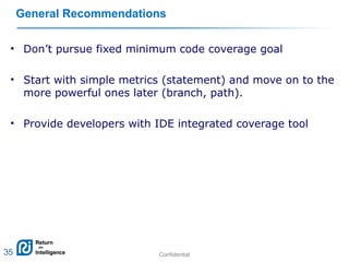 Confidential 35
General Recommendations
• Don’t pursue fixed minimum code coverage goal
• Start with simple metrics (statement) and move on to the
more powerful ones later (branch, path).
• Provide developers with IDE integrated coverage tool
35
 