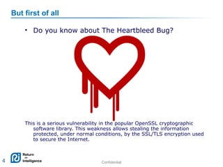 Confidential 4
• Do you know about The Heartbleed Bug?
This is a serious vulnerability in the popular OpenSSL cryptographic
software library. This weakness allows stealing the information
protected, under normal conditions, by the SSL/TLS encryption used
to secure the Internet.
But first of all
4
 