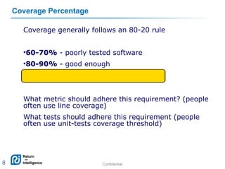 Confidential 8
Coverage Percentage
Coverage generally follows an 80-20 rule
•60-70% - poorly tested software
•80-90% - good enough
•100% - not profitable
What metric should adhere this requirement? (people
often use line coverage)
What tests should adhere this requirement (people
often use unit-tests coverage threshold)
8
 