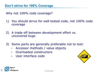 Confidential 9
Don’t strive for 100% Coverage
Why not 100% code coverage?
1) You should strive for well tested code, not 100% code
coverage
2) A trade off between development effort vs.
uncovered bugs
3) Some parts are generally preferable not to test:
– Accessor methods / value objects
– Overloaded constructors
– User interface code
9
 