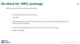 © 2017 Return On Intelligence, Inc. All Rights Reserved
10Do strive for 100% coverage
Make your goal 100% coverage, nothing less:
• Even simple getters and setters are tested
• Use mocks
• Sometimes count how many lines of test code you have: percentage of test code between 40 to 50
percent of the total code base
• Treat the unit test code with the same level of importance as the production code
• Design for testability
 