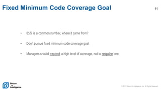 © 2017 Return On Intelligence, Inc. All Rights Reserved
11Fixed Minimum Code Coverage Goal
• 85% is a common number, where it came from?
• Don’t pursue fixed minimum code coverage goal
• Managers should expect a high level of coverage, not to require one
 