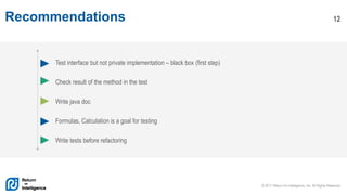 © 2017 Return On Intelligence, Inc. All Rights Reserved
12Recommendations
Test interface but not private implementation – black box (first step)
Check result of the method in the test
Write java doc
Formulas, Calculation is a goal for testing
Write tests before refactoring
 