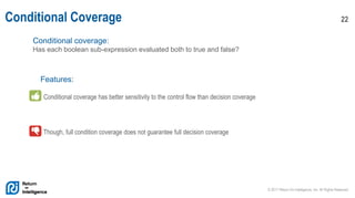 © 2017 Return On Intelligence, Inc. All Rights Reserved
22Conditional Coverage
Conditional coverage:
Has each boolean sub-expression evaluated both to true and false?
Features:
Conditional coverage has better sensitivity to the control flow than decision coverage
Though, full condition coverage does not guarantee full decision coverage
 