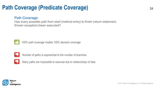 © 2017 Return On Intelligence, Inc. All Rights Reserved
24Path Coverage (Predicate Coverage)
Path Coverage:
Has every possible path from start (method entry) to finish (return statement,
thrown exception) been executed?
100% path coverage implies 100% decision coverage
Number of paths is exponential to the number of branches
Many paths are impossible to exercise due to relationships of data
 