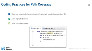 © 2017 Return On Intelligence, Inc. All Rights Reserved
27Coding Practices for Path Coverage
Keep your code simple (avoid methods with cyclomatic complexity greater than 10)
Avoid duplicate decisions
Avoid data dependencies
 