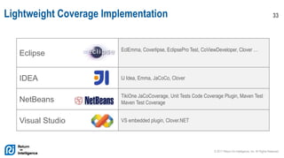 © 2017 Return On Intelligence, Inc. All Rights Reserved
33Lightweight Coverage Implementation
Eclipse
EclEmma, Coverlipse, EclipsePro Test, CoViewDeveloper, Clover …
IDEA IJ Idea, Emma, JaCoCo, Clover
NetBeans
TikiOne JaCoCoverage, Unit Tests Code Coverage Plugin, Maven Test
Maven Test Coverage
Visual Studio VS embedded plugin, Clover.NET
 