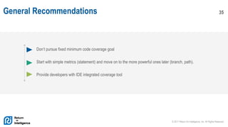 © 2017 Return On Intelligence, Inc. All Rights Reserved
35General Recommendations
Don’t pursue fixed minimum code coverage goal
Start with simple metrics (statement) and move on to the more powerful ones later (branch, path).
Provide developers with IDE integrated coverage tool
 