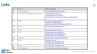 © 2017 Return On Intelligence, Inc. All Rights Reserved
39Links
Nr. Document Author, Date, Location
[1] Code Coverage wiki http://en.wikipedia.org/wiki/Code_coverage
[2] Coverage overall documentation, theory, metrics, etc. http://www.bullseye.com/paper.html
http://www.bullseye.com/coverage.html
http://www.exampler.com/testing-com/writings/coverage-terminology.html
[3] EMMA http://emma.sourceforge.net/index.html
http://emma.sourceforge.net/faq.html
http://primates.ximian.com/~flucifredi/emma-HOWTO.html
[4] Cobertura http://cobertura.sourceforge.net/index.html
[5] QALab http://qalab.sourceforge.net/index.html
[6] Clover http://www.atlassian.com/software/clover
http://www.cenqua.com/clover/doc/index.html
http://www.cenqua.com/clover/doc/faq.html
[7] Clover.NET http://www.cenqua.com/clover.net/doc/index.html
[8] NCover http://www.ncover.com/
http://www.ncover.com/examples/lucene/
http://www.ncover.com/info/feature_comp
[9] Bullseye http://www.bullseye.com/productInfo.html
[10] .NET coverage tools http://sharptoolbox.com/categories/code-coverage
 