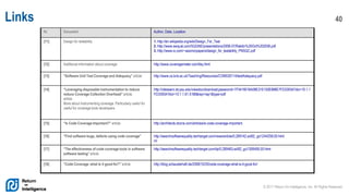 © 2017 Return On Intelligence, Inc. All Rights Reserved
40Links
Nr. Document Author, Date, Location
[11] Design for testability 1. http://en.wikipedia.org/wiki/Design_For_Test
2. http://www.swqual.com/SQGNE/presentations/2006-07/Rakitin%20Oct%202006.pdf
3. http://www.io.com/~wazmo/papers/design_for_testability_PNSQC.pdf
[12] Additional information about coverage http://www.coveragemeter.com/faq.html
[13] “Software Unit Test Coverage and Adequacy” article http://www.cs.bris.ac.uk/Teaching/Resources/COMS30114/testAdequacy.pdf
[14] “Leveraging disposable instrumentation to reduce
reduce Coverage Collection Overhead” article.
article.
More about instrumenting coverage. Particularly useful for
useful for coverage tools developers.
http://citeseerx.ist.psu.edu/viewdoc/download;jsessionid=7F5416016A08E31E150E888E7FD3393A?doi=10.1.1
FD3393A?doi=10.1.1.61.5166&rep=rep1&type=pdf
[15] “Is Code Coverage Important?” article http://architects.dzone.com/articles/is-code-coverage-important
[16] “Find software bugs, defects using code coverage” http://searchsoftwarequality.techtarget.com/news/article/0,289142,sid92_gci1244258,00.html
ml
[17] “The effectiveness of code coverage tools in software
software testing” article
http://searchsoftwarequality.techtarget.com/tip/0,289483,sid92_gci1306495,00.html
[18] “Code Coverage, what is it good for?” article http://blog.schauderhaft.de/2008/10/20/code-coverage-what-is-it-good-for/
 