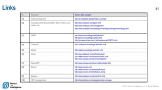 © 2017 Return On Intelligence, Inc. All Rights Reserved
41Links
Nr. Document Author, Date, Location
[1] Code Coverage wiki http://en.wikipedia.org/wiki/Code_coverage
[2] Coverage overall documentation, theory, metrics, etc.
metrics, etc.
http://www.bullseye.com/paper.html
http://www.bullseye.com/coverage.html
http://www.exampler.com/testing-com/writings/coverage-terminology.html
[3] EMMA http://emma.sourceforge.net/index.html
http://emma.sourceforge.net/faq.html
http://primates.ximian.com/~flucifredi/emma-HOWTO.html
[4] Cobertura http://cobertura.sourceforge.net/index.html
[5] QALab http://qalab.sourceforge.net/index.html
[6] Clover http://www.atlassian.com/software/clover
http://www.cenqua.com/clover/doc/index.html
http://www.cenqua.com/clover/doc/faq.html
[7] Clover.NET http://www.cenqua.com/clover.net/doc/index.html
[8] NCover http://www.ncover.com/
http://www.ncover.com/examples/lucene/
http://www.ncover.com/info/feature_comp
[9] Bullseye http://www.bullseye.com/productInfo.html
[10] .NET coverage tools http://sharptoolbox.com/categories/code-coverage
 
