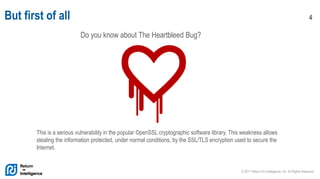 © 2017 Return On Intelligence, Inc. All Rights Reserved
4But first of all
Do you know about The Heartbleed Bug?
This is a serious vulnerability in the popular OpenSSL cryptographic software library. This weakness allows
stealing the information protected, under normal conditions, by the SSL/TLS encryption used to secure the
Internet.
 