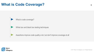 © 2017 Return On Intelligence, Inc. All Rights Reserved
6What is Code Coverage?
What is code coverage?
White box and black box testing techniques
Assertions improve code quality a lot, but don't improve coverage at all
 
