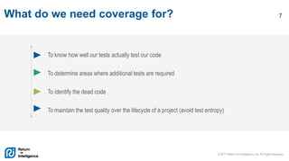 © 2017 Return On Intelligence, Inc. All Rights Reserved
7What do we need coverage for?
To know how well our tests actually test our code
To determine areas where additional tests are required
To identify the dead code
To maintain the test quality over the lifecycle of a project (avoid test entropy)
 