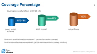 © 2017 Return On Intelligence, Inc. All Rights Reserved
8Coverage Percentage
60%-70%
80%-90%
100%
poorly tested
software
good enough not profitable
Coverage generally follows an 80-20 rule
What metric should adhere this requirement? (people often use line coverage)
What tests should adhere this requirement (people often use unit-tests coverage threshold)
 