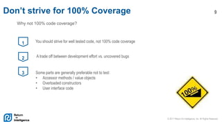 © 2017 Return On Intelligence, Inc. All Rights Reserved
9Don’t strive for 100% Coverage
1 You should strive for well tested code, not 100% code coverage
2 A trade off between development effort vs. uncovered bugs
3 Some parts are generally preferable not to test:
• Accessor methods / value objects
• Overloaded constructors
• User interface code
Why not 100% code coverage?
 