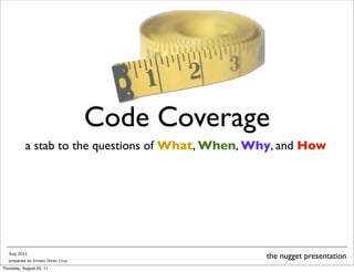 Code Coverage 
a stab to the questions of What, When, Why, and How 
Aug 2011 the nugget presentation 
prepared by Ernani Omar Cruz 
Thursday, August 25, 11 
 