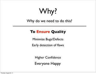 Why? 
Why do we need to do this? 
To Ensure Quality 
Minimize Bugs/Defects 
Early detection of flaws 
Higher Confidence 
Everyone Happy 
Thursday, August 25, 11 
 