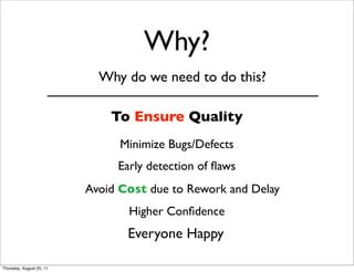 Why? 
Why do we need to do this? 
To Ensure Quality 
Minimize Bugs/Defects 
Early detection of flaws 
Avoid Cost due to Rework and Delay 
Higher Confidence 
Everyone Happy 
Thursday, August 25, 11 
 