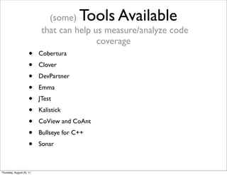 (some) Tools Available 
that can help us measure/analyze code 
coverage 
• Cobertura 
• Clover 
• DevPartner 
• Emma 
• JTest 
• Kalistick 
• CoView and CoAnt 
• Bullseye for C++ 
• Sonar 
Thursday, August 25, 11 
 