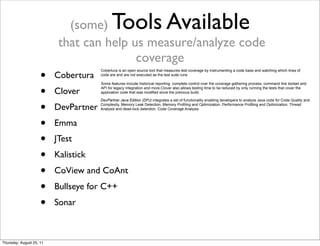 (some) Tools Available 
that can help us measure/analyze code 
coverage 
• Cobertura 
• Clover 
• DevPartner 
• Emma 
• JTest 
• Kalistick 
• CoView and CoAnt 
• Bullseye for C++ 
• Sonar 
Cobertura is an open source tool that measures test coverage by instrumenting a code base and watching which lines of 
code are and are not executed as the test suite runs 
Some features include historical reporting, complete control over the coverage gathering process, command line toolset and 
API for legacy integration and more.Clover also allows testing time to be reduced by only running the tests that cover the 
application code that was modified since the previous build. 
DevPartner Java Edition (DPJ) integrates a set of functionality enabling developers to analyze Java code for Code Quality and 
Complexity, Memory Leak Detection, Memory Profiling and Optimization, Performance Profiling and Optimization, Thread 
Analysis and dead-lock detection, Code Coverage Analysis. 
Thursday, August 25, 11 
 