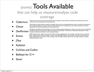 (some) Tools Available 
that can help us measure/analyze code 
coverage 
• Cobertura 
• Clover 
• DevPartner 
• Emma 
• JTest 
• Kalistick 
• CoView and CoAnt 
• Bullseye for C++ 
• Sonar 
Cobertura is an open source tool that measures test coverage by instrumenting a code base and watching which lines of 
code are and are not executed as the test suite runs 
Some features include historical reporting, complete control over the coverage gathering process, command line toolset and 
API for legacy integration and more.Clover also allows testing time to be reduced by only running the tests that cover the 
application code that was modified since the previous build. 
DevPartner Java Edition (DPJ) integrates a set of functionality enabling developers to analyze Java code for Code Quality and 
Complexity, Memory Leak Detection, Memory Profiling and Optimization, Performance Profiling and Optimization, Thread 
Analysis and dead-lock detection, Code Coverage Analysis. 
EMMA supports class, method, line, and basic block coverage, aggregated at "all", package, source file, class, and method 
levels. Line and block metrics are offered in "normal" and "weighted" varieties. Other entries in this FAQ provide details on 
these. EMMA does not do branch or path coverage. However, EMMA reports fractional line coverage to help you visualize 
untested branches in code. 
Thursday, August 25, 11 
 