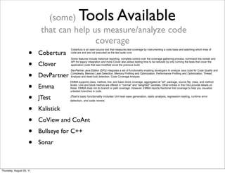 (some) Tools Available 
that can help us measure/analyze code 
coverage 
• Cobertura 
• Clover 
• DevPartner 
• Emma 
• JTest 
• Kalistick 
• CoView and CoAnt 
• Bullseye for C++ 
• Sonar 
Cobertura is an open source tool that measures test coverage by instrumenting a code base and watching which lines of 
code are and are not executed as the test suite runs 
Some features include historical reporting, complete control over the coverage gathering process, command line toolset and 
API for legacy integration and more.Clover also allows testing time to be reduced by only running the tests that cover the 
application code that was modified since the previous build. 
DevPartner Java Edition (DPJ) integrates a set of functionality enabling developers to analyze Java code for Code Quality and 
Complexity, Memory Leak Detection, Memory Profiling and Optimization, Performance Profiling and Optimization, Thread 
Analysis and dead-lock detection, Code Coverage Analysis. 
EMMA supports class, method, line, and basic block coverage, aggregated at "all", package, source file, class, and method 
levels. Line and block metrics are offered in "normal" and "weighted" varieties. Other entries in this FAQ provide details on 
these. EMMA does not do branch or path coverage. However, EMMA reports fractional line coverage to help you visualize 
untested branches in code. 
JTest’s basic functionality includes Unit test-case generation, static analysis, regression testing, runtime error 
detection, and code review. 
Thursday, August 25, 11 
 