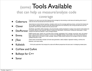 (some) Tools Available 
that can help us measure/analyze code 
coverage 
• Cobertura 
• Clover 
• DevPartner 
• Emma 
• JTest 
• Kalistick 
• CoView and CoAnt 
• Bullseye for C++ 
• Sonar 
Cobertura is an open source tool that measures test coverage by instrumenting a code base and watching which lines of 
code are and are not executed as the test suite runs 
Some features include historical reporting, complete control over the coverage gathering process, command line toolset and 
API for legacy integration and more.Clover also allows testing time to be reduced by only running the tests that cover the 
application code that was modified since the previous build. 
DevPartner Java Edition (DPJ) integrates a set of functionality enabling developers to analyze Java code for Code Quality and 
Complexity, Memory Leak Detection, Memory Profiling and Optimization, Performance Profiling and Optimization, Thread 
Analysis and dead-lock detection, Code Coverage Analysis. 
EMMA supports class, method, line, and basic block coverage, aggregated at "all", package, source file, class, and method 
levels. Line and block metrics are offered in "normal" and "weighted" varieties. Other entries in this FAQ provide details on 
these. EMMA does not do branch or path coverage. However, EMMA reports fractional line coverage to help you visualize 
untested branches in code. 
JTest’s basic functionality includes Unit test-case generation, static analysis, regression testing, runtime error 
detection, and code review. 
A third party application that analyzes the codes with different perspectives that aids users in strategizing release plans. 
Thursday, August 25, 11 
 