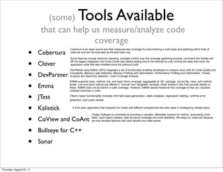 (some) Tools Available 
that can help us measure/analyze code 
coverage 
• Cobertura 
• Clover 
• DevPartner 
• Emma 
• JTest 
• Kalistick 
• CoView and CoAnt 
• Bullseye for C++ 
• Sonar 
Cobertura is an open source tool that measures test coverage by instrumenting a code base and watching which lines of 
code are and are not executed as the test suite runs 
Some features include historical reporting, complete control over the coverage gathering process, command line toolset and 
API for legacy integration and more.Clover also allows testing time to be reduced by only running the tests that cover the 
application code that was modified since the previous build. 
DevPartner Java Edition (DPJ) integrates a set of functionality enabling developers to analyze Java code for Code Quality and 
Complexity, Memory Leak Detection, Memory Profiling and Optimization, Performance Profiling and Optimization, Thread 
Analysis and dead-lock detection, Code Coverage Analysis. 
EMMA supports class, method, line, and basic block coverage, aggregated at "all", package, source file, class, and method 
levels. Line and block metrics are offered in "normal" and "weighted" varieties. Other entries in this FAQ provide details on 
these. EMMA does not do branch or path coverage. However, EMMA reports fractional line coverage to help you visualize 
untested branches in code. 
JTest’s basic functionality includes Unit test-case generation, static analysis, regression testing, runtime error 
detection, and code review. 
A third party application that analyzes the codes with different perspectives that aids users in strategizing release plans. 
Codign Software is committed to providing a valuable, affordable solution for metrics, automating JUnit 
tests, mock object creation, path & branch coverage and code testability. We keep our costs low because 
we only develop features that have benefit and make sense. 
Thursday, August 25, 11 
 