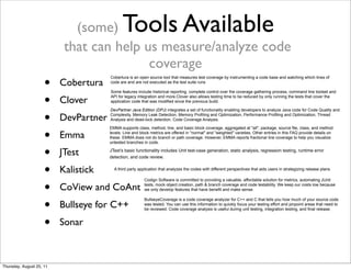 (some) Tools Available 
that can help us measure/analyze code 
coverage 
• Cobertura 
• Clover 
• DevPartner 
• Emma 
• JTest 
• Kalistick 
• CoView and CoAnt 
• Bullseye for C++ 
• Sonar 
Cobertura is an open source tool that measures test coverage by instrumenting a code base and watching which lines of 
code are and are not executed as the test suite runs 
Some features include historical reporting, complete control over the coverage gathering process, command line toolset and 
API for legacy integration and more.Clover also allows testing time to be reduced by only running the tests that cover the 
application code that was modified since the previous build. 
DevPartner Java Edition (DPJ) integrates a set of functionality enabling developers to analyze Java code for Code Quality and 
Complexity, Memory Leak Detection, Memory Profiling and Optimization, Performance Profiling and Optimization, Thread 
Analysis and dead-lock detection, Code Coverage Analysis. 
EMMA supports class, method, line, and basic block coverage, aggregated at "all", package, source file, class, and method 
levels. Line and block metrics are offered in "normal" and "weighted" varieties. Other entries in this FAQ provide details on 
these. EMMA does not do branch or path coverage. However, EMMA reports fractional line coverage to help you visualize 
untested branches in code. 
JTest’s basic functionality includes Unit test-case generation, static analysis, regression testing, runtime error 
detection, and code review. 
A third party application that analyzes the codes with different perspectives that aids users in strategizing release plans. 
Codign Software is committed to providing a valuable, affordable solution for metrics, automating JUnit 
tests, mock object creation, path & branch coverage and code testability. We keep our costs low because 
we only develop features that have benefit and make sense. 
BullseyeCoverage is a code coverage analyzer for C++ and C that tells you how much of your source code 
was tested. You can use this information to quickly focus your testing effort and pinpoint areas that need to 
be reviewed. Code coverage analysis is useful during unit testing, integration testing, and final release. 
Thursday, August 25, 11 
 