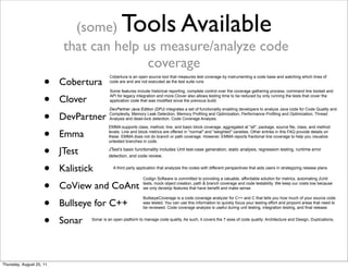 (some) Tools Available 
that can help us measure/analyze code 
coverage 
• Cobertura 
• Clover 
• DevPartner 
• Emma 
• JTest 
• Kalistick 
• CoView and CoAnt 
• Bullseye for C++ 
• Sonar 
Cobertura is an open source tool that measures test coverage by instrumenting a code base and watching which lines of 
code are and are not executed as the test suite runs 
Some features include historical reporting, complete control over the coverage gathering process, command line toolset and 
API for legacy integration and more.Clover also allows testing time to be reduced by only running the tests that cover the 
application code that was modified since the previous build. 
DevPartner Java Edition (DPJ) integrates a set of functionality enabling developers to analyze Java code for Code Quality and 
Complexity, Memory Leak Detection, Memory Profiling and Optimization, Performance Profiling and Optimization, Thread 
Analysis and dead-lock detection, Code Coverage Analysis. 
EMMA supports class, method, line, and basic block coverage, aggregated at "all", package, source file, class, and method 
levels. Line and block metrics are offered in "normal" and "weighted" varieties. Other entries in this FAQ provide details on 
these. EMMA does not do branch or path coverage. However, EMMA reports fractional line coverage to help you visualize 
untested branches in code. 
JTest’s basic functionality includes Unit test-case generation, static analysis, regression testing, runtime error 
detection, and code review. 
A third party application that analyzes the codes with different perspectives that aids users in strategizing release plans. 
Codign Software is committed to providing a valuable, affordable solution for metrics, automating JUnit 
tests, mock object creation, path & branch coverage and code testability. We keep our costs low because 
we only develop features that have benefit and make sense. 
BullseyeCoverage is a code coverage analyzer for C++ and C that tells you how much of your source code 
was tested. You can use this information to quickly focus your testing effort and pinpoint areas that need to 
be reviewed. Code coverage analysis is useful during unit testing, integration testing, and final release. 
Sonar is an open platform to manage code quality. As such, it covers the 7 axes of code quality: Architecture and Design, Duplications, 
Thursday, August 25, 11 
 